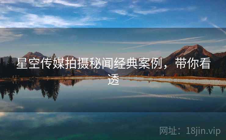 星空传媒拍摄秘闻经典案例，带你看透