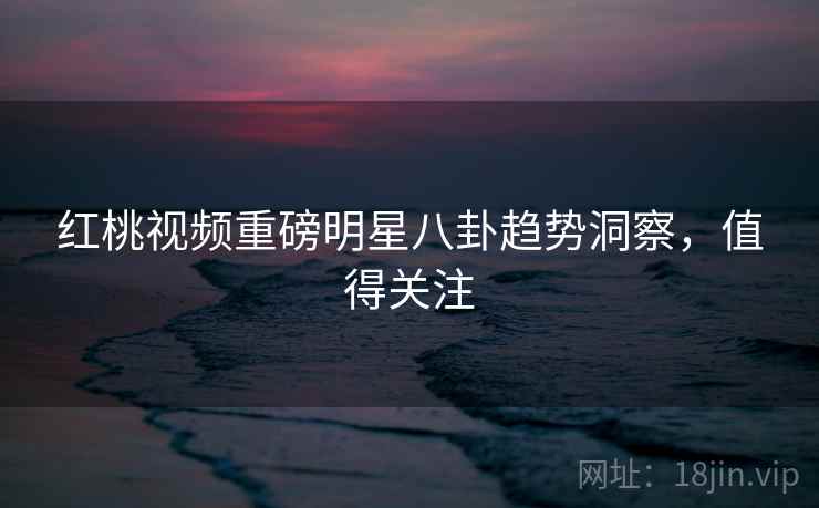 红桃视频重磅明星八卦趋势洞察，值得关注
