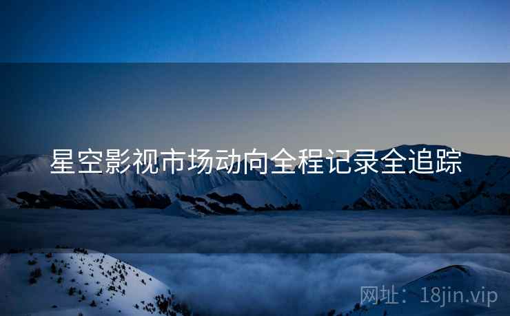 星空影视市场动向全程记录全追踪