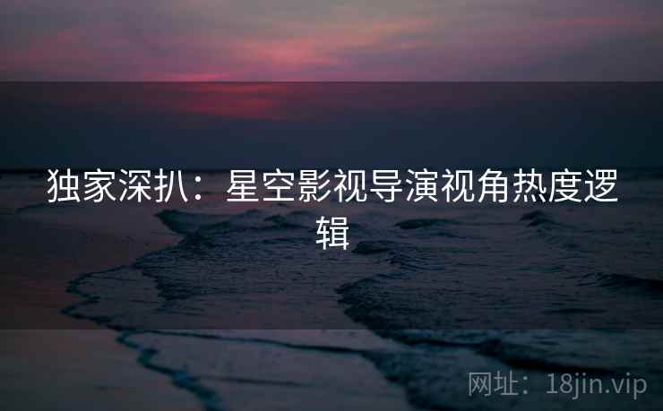 独家深扒：星空影视导演视角热度逻辑