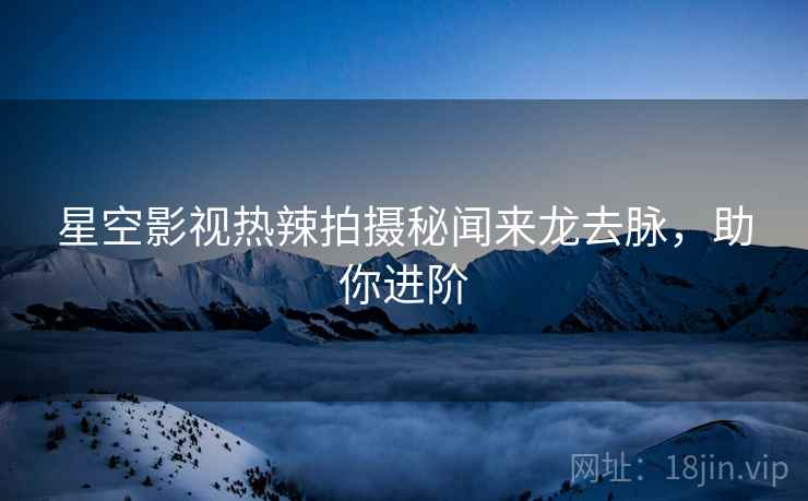 星空影视热辣拍摄秘闻来龙去脉，助你进阶